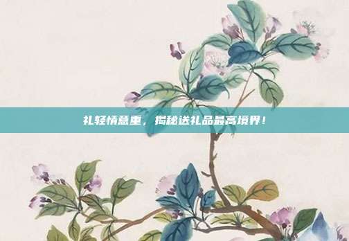 礼轻情意重，揭秘送礼品最高境界！