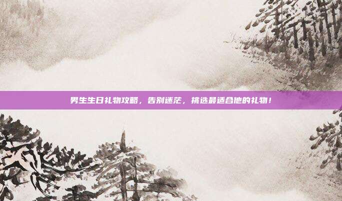男生生日礼物攻略，告别迷茫，挑选最适合他的礼物！