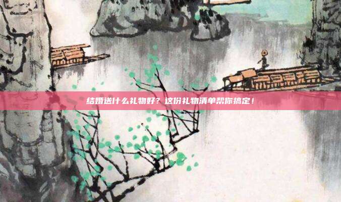 结婚送什么礼物好？这份礼物清单帮你搞定！