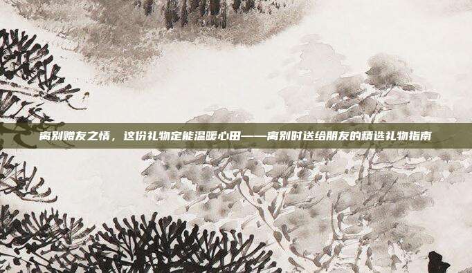 离别赠友之情，这份礼物定能温暖心田——离别时送给朋友的精选礼物指南
