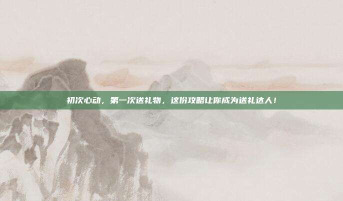 初次心动，第一次送礼物，这份攻略让你成为送礼达人！