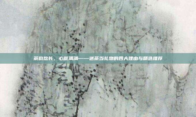 茶韵悠长，心意满满——送茶当礼物的四大理由与精选推荐