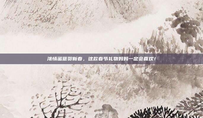 浓情蜜意贺新春，这款春节礼物妈妈一定会喜欢！