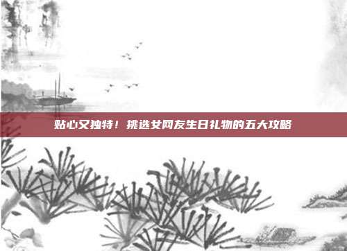 贴心又独特！挑选女网友生日礼物的五大攻略