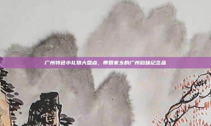 广州特色小礼物大盘点，带回家乡的广州韵味纪念品