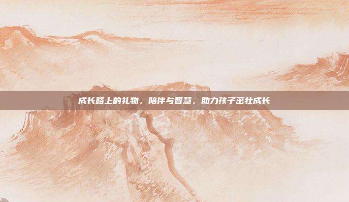 成长路上的礼物，陪伴与智慧，助力孩子茁壮成长