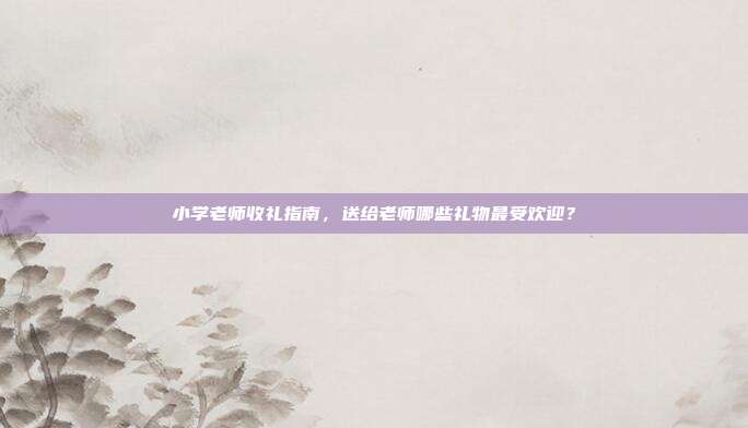 小学老师收礼指南，送给老师哪些礼物最受欢迎？