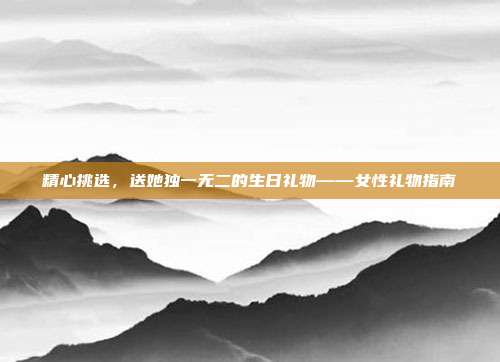 精心挑选，送她独一无二的生日礼物——女性礼物指南