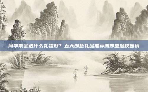 同学聚会送什么礼物好？五大创意礼品推荐助你重温校园情