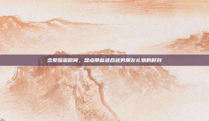 恋爱甜蜜瞬间，盘点那些适合送男朋友礼物的时刻