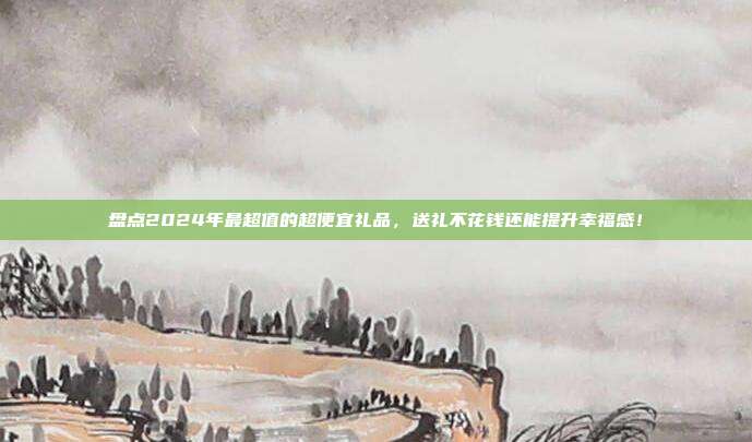 盘点2024年最超值的超便宜礼品，送礼不花钱还能提升幸福感！