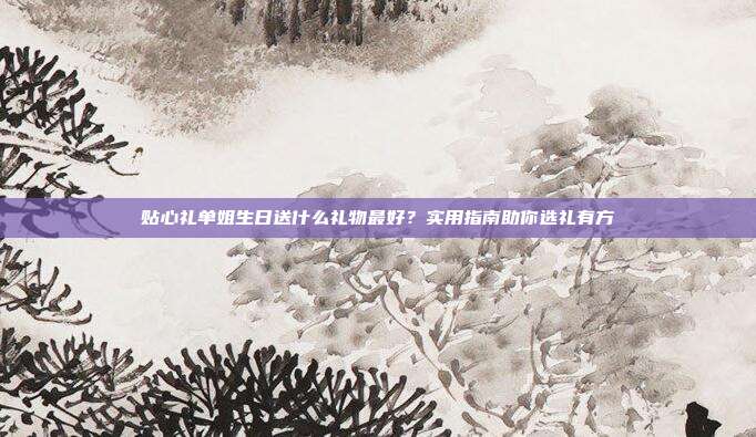 贴心礼单姐生日送什么礼物最好？实用指南助你选礼有方
