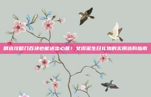 精选攻略几百块也能送出心意！女闺蜜生日礼物的实用选购指南