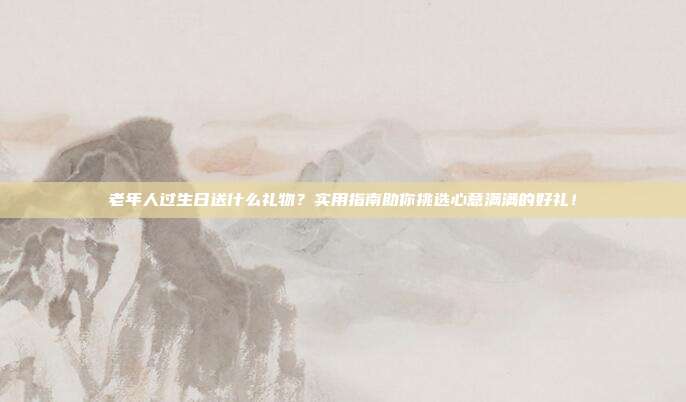 老年人过生日送什么礼物？实用指南助你挑选心意满满的好礼！