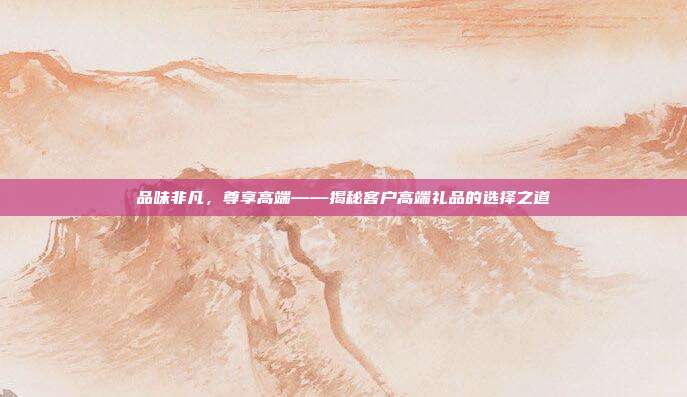 品味非凡，尊享高端——揭秘客户高端礼品的选择之道