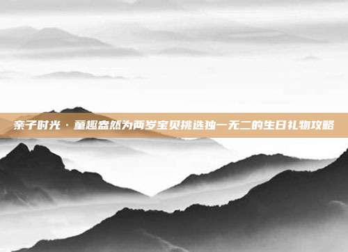 亲子时光·童趣盎然为两岁宝贝挑选独一无二的生日礼物攻略