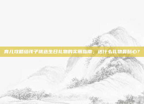 育儿攻略给孩子挑选生日礼物的实用指南，送什么礼物最贴心？