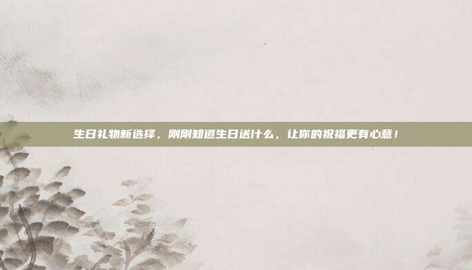 生日礼物新选择，刚刚知道生日送什么，让你的祝福更有心意！