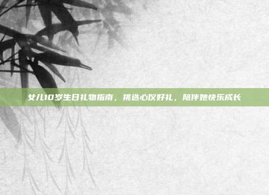 女儿10岁生日礼物指南，挑选心仪好礼，陪伴她快乐成长