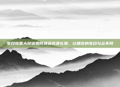生日惊喜大放送如何挑选完美礼物，让朋友的生日与众不同