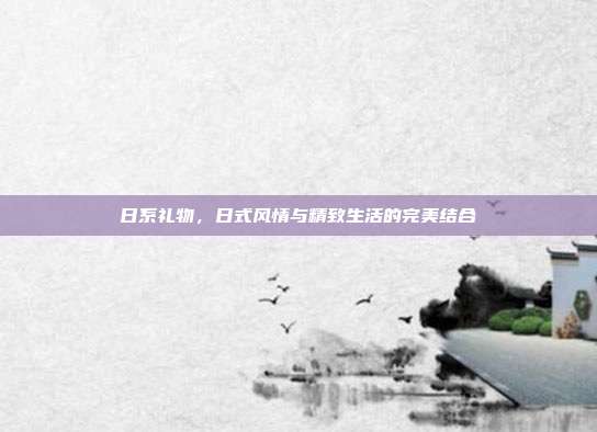 日系礼物，日式风情与精致生活的完美结合