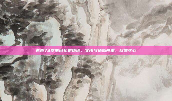 爸爸73岁生日礼物精选，实用与情感并重，尽显孝心