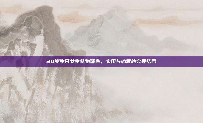 30岁生日女生礼物精选，实用与心意的完美结合