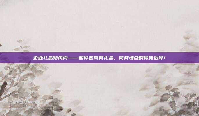 企业礼品新风尚——四件套商务礼品，商务场合的得体选择！