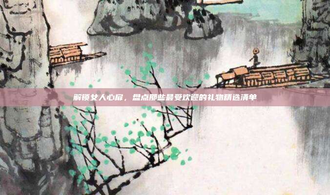 解锁女人心扉，盘点那些最受欢迎的礼物精选清单