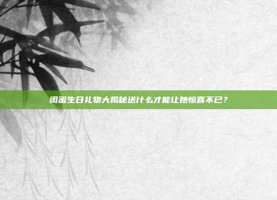 闺蜜生日礼物大揭秘送什么才能让她惊喜不已？