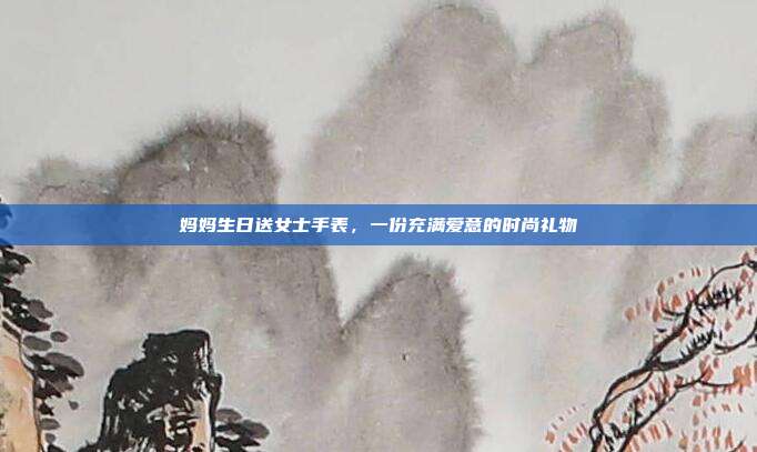 妈妈生日送女士手表，一份充满爱意的时尚礼物