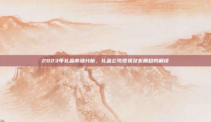 2023年礼品市场分析，礼品公司现状及发展趋势解读