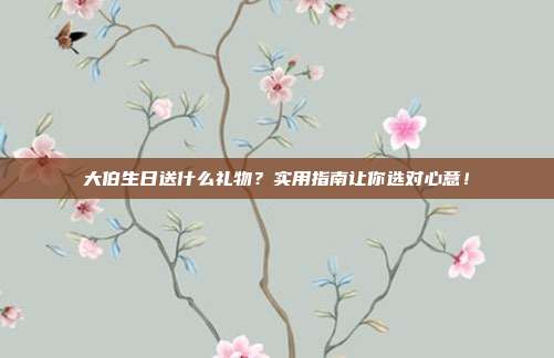 大伯生日送什么礼物？实用指南让你选对心意！