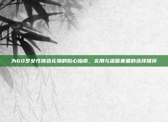 为60岁女性挑选礼物的贴心指南，实用与温馨兼备的选择推荐