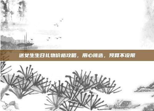 送女生生日礼物价格攻略，用心挑选，预算不设限