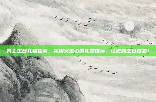 男士生日礼物指南，实用又走心的礼物推荐，让他的生日难忘！