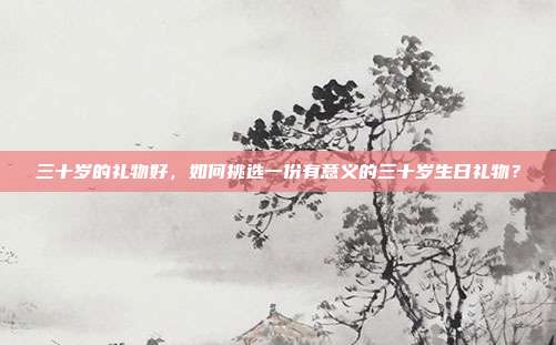 三十岁的礼物好，如何挑选一份有意义的三十岁生日礼物？