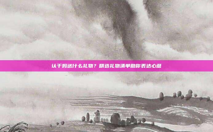 认干妈送什么礼物？精选礼物清单助你表达心意