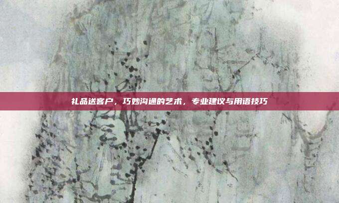 礼品送客户，巧妙沟通的艺术，专业建议与用语技巧
