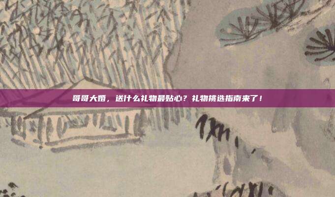 哥哥大婚，送什么礼物最贴心？礼物挑选指南来了！