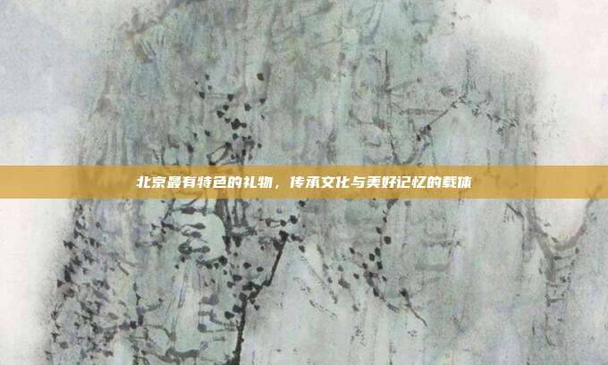 北京最有特色的礼物，传承文化与美好记忆的载体