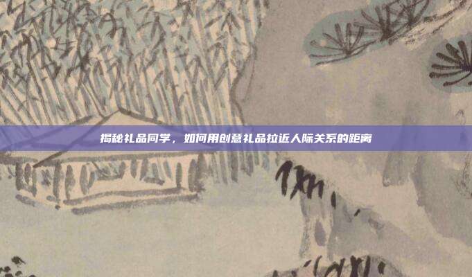 揭秘礼品同学，如何用创意礼品拉近人际关系的距离
