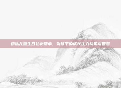 精选儿童生日礼物清单，为孩子的成长注入快乐与智慧