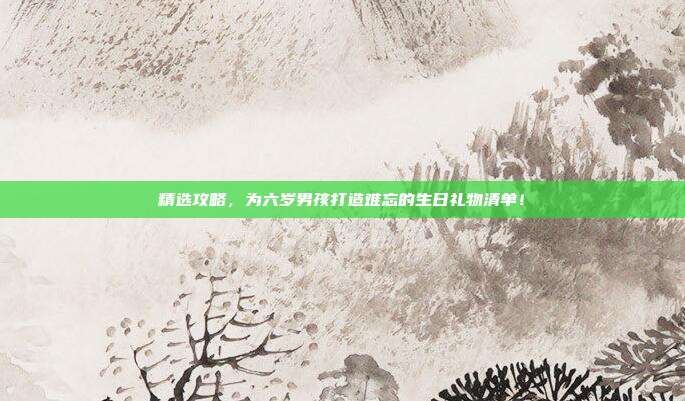 精选攻略，为六岁男孩打造难忘的生日礼物清单！
