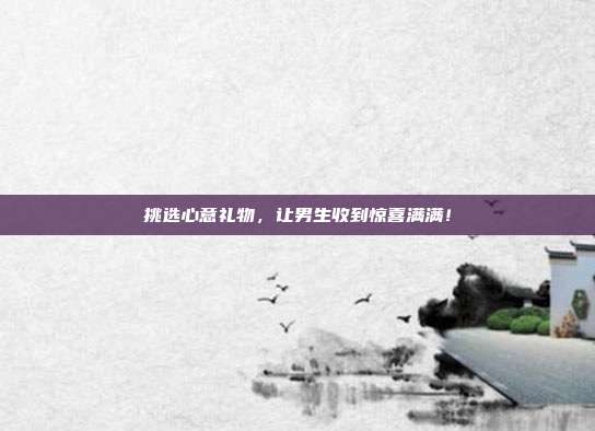 挑选心意礼物，让男生收到惊喜满满！