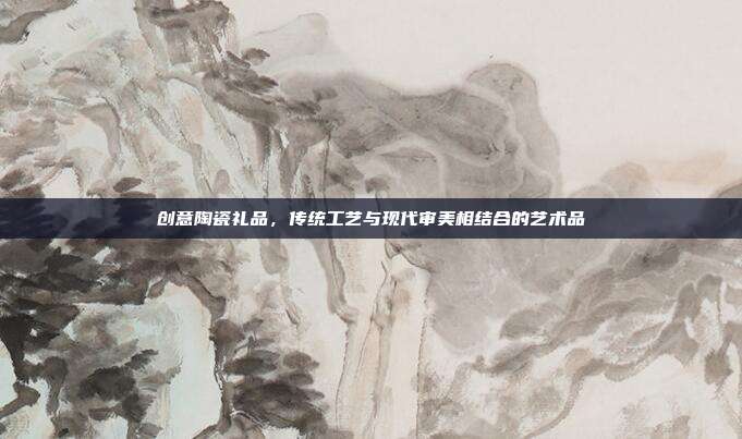 创意陶瓷礼品，传统工艺与现代审美相结合的艺术品
