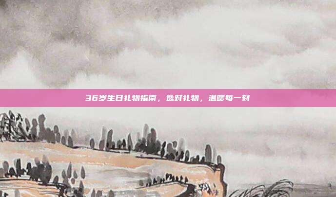 36岁生日礼物指南，选对礼物，温暖每一刻