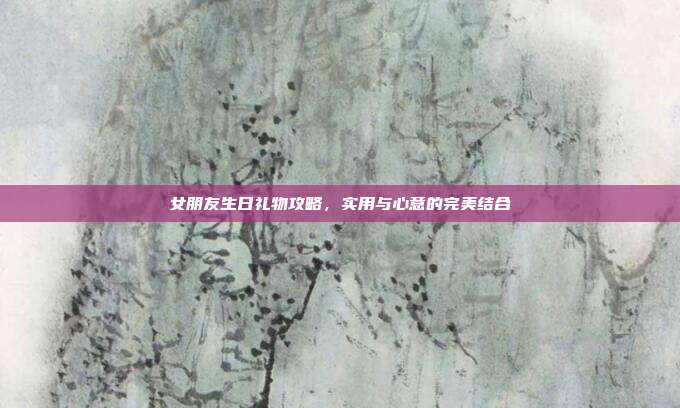 女朋友生日礼物攻略，实用与心意的完美结合