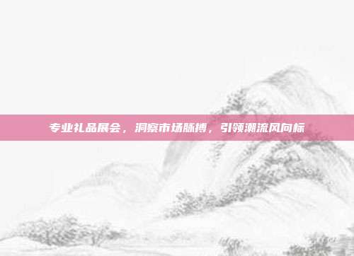专业礼品展会，洞察市场脉搏，引领潮流风向标