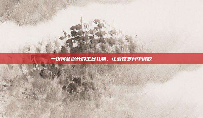 一份寓意深长的生日礼物，让爱在岁月中绽放
